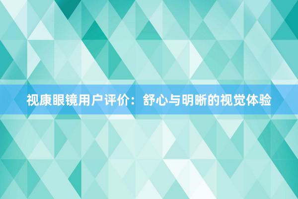 视康眼镜用户评价：舒心与明晰的视觉体验